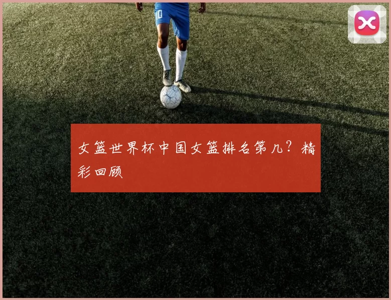 女篮世界杯中国女篮排名第几?精彩回顾