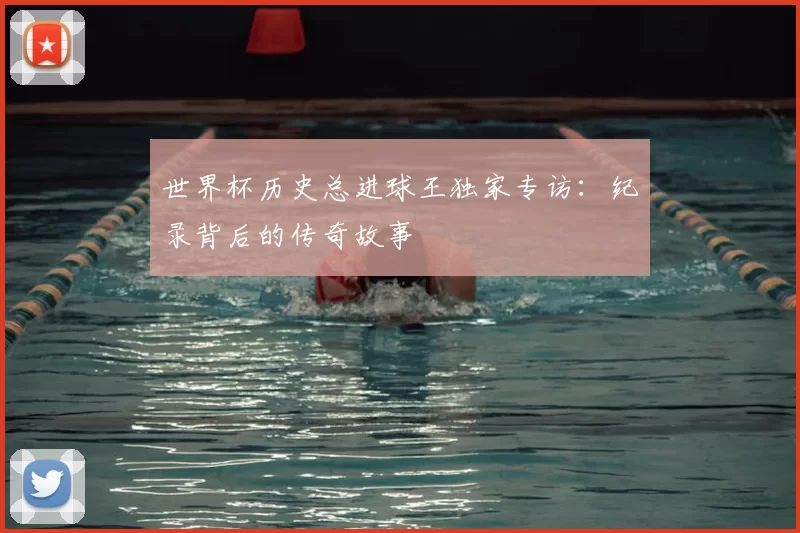 世界杯历史总进球王独家专访:纪录背后的传奇故事