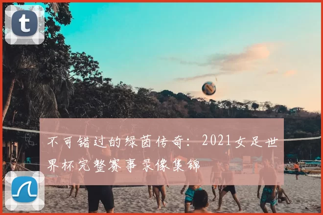 不可错过的绿茵传奇:2021女足世界杯完整赛事录像集锦