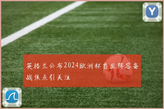英格兰公布2024欧洲杯首发阵容备战焦点引关注