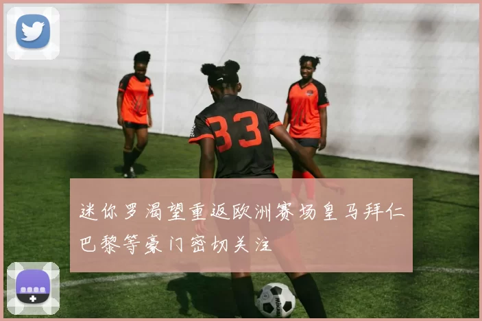 迷你罗渴望重返欧洲赛场皇马拜仁巴黎等豪门密切关注