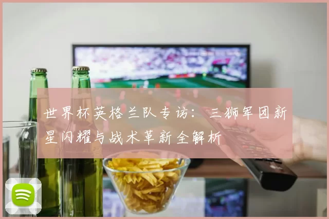 世界杯英格兰队专访：三狮军团新星闪耀与战术革新全解析