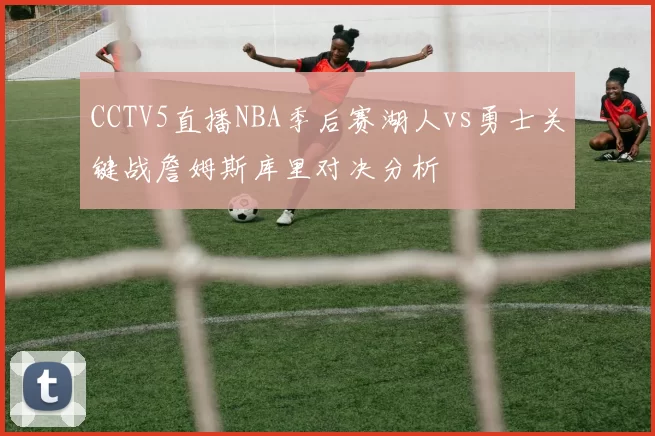 CCTV5直播NBA季后赛湖人vs勇士关键战詹姆斯库里对决分析