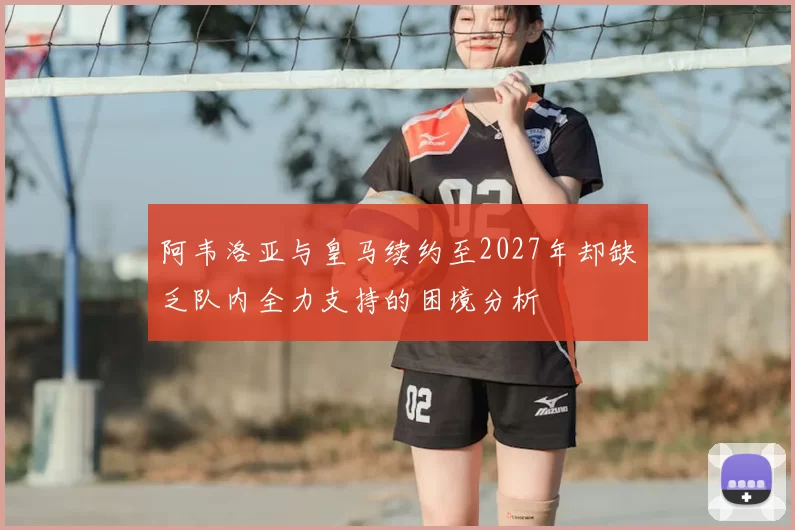 阿韦洛亚与皇马续约至2027年却缺乏队内全力支持的困境分析