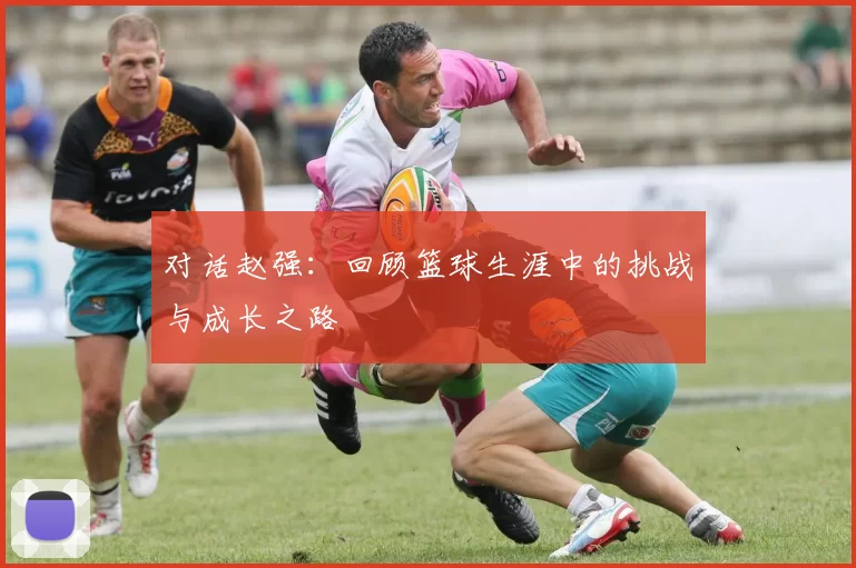 对话赵强:回顾篮球生涯中的挑战与成长之路