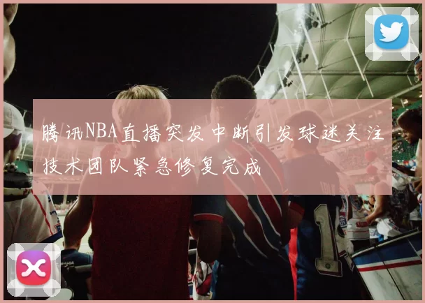 腾讯NBA直播突发中断引发球迷关注技术团队紧急修复完成
