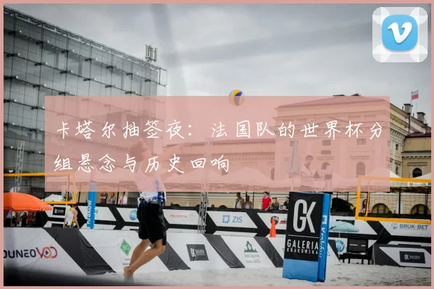 卡塔尔抽签夜:法国队的世界杯分组悬念与历史回响