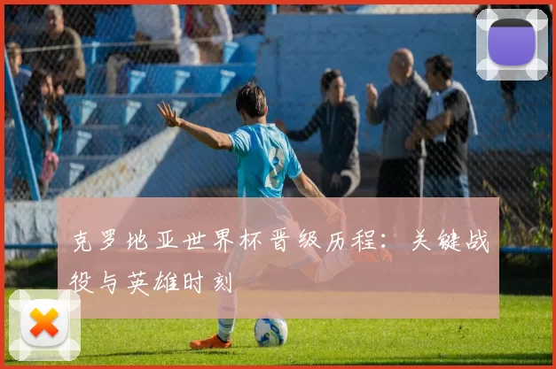 克罗地亚世界杯晋级历程:关键战役与英雄时刻