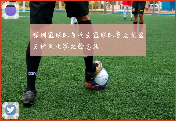 深圳篮球队与西安篮球队赛后复盘分析及比赛经验总结