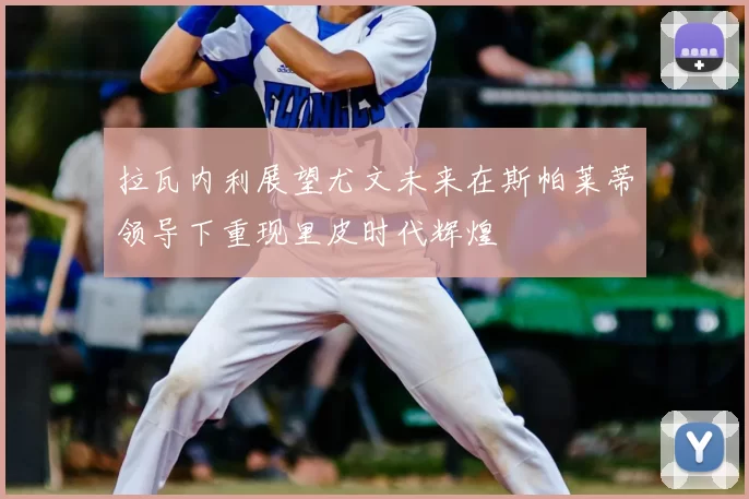 拉瓦内利展望尤文未来在斯帕莱蒂领导下重现里皮时代辉煌