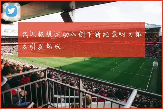 武汉极限运动队创下新纪录耐力排名引发热议