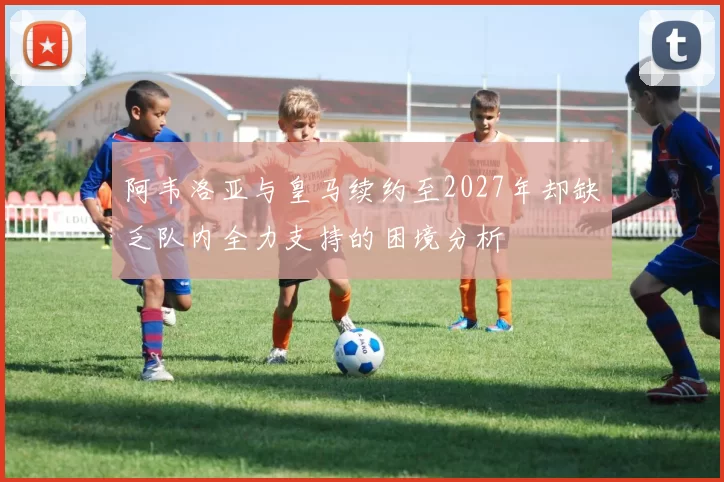 阿韦洛亚与皇马续约至2027年却缺乏队内全力支持的困境分析