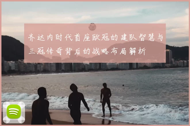 齐达内时代首座欧冠的建队智慧与三冠传奇背后的战略布局解析