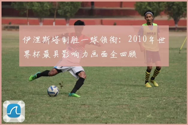 伊涅斯塔制胜一球领衔:2010年世界杯最具影响力画面全回顾