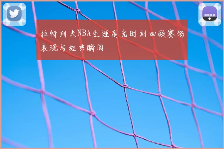 拉特利夫NBA生涯高光时刻回顾赛场表现与经典瞬间