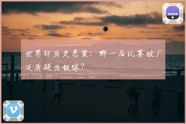 世界杯历史悬案：哪一届比赛被广泛质疑为假球？