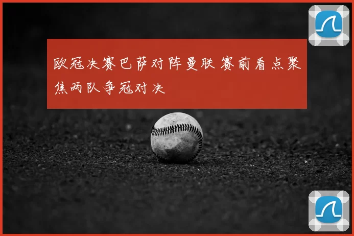 欧冠决赛巴萨对阵曼联 赛前看点聚焦两队争冠对决