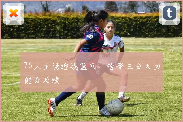 76人主场迎战篮网,哈登三分火力能否延续