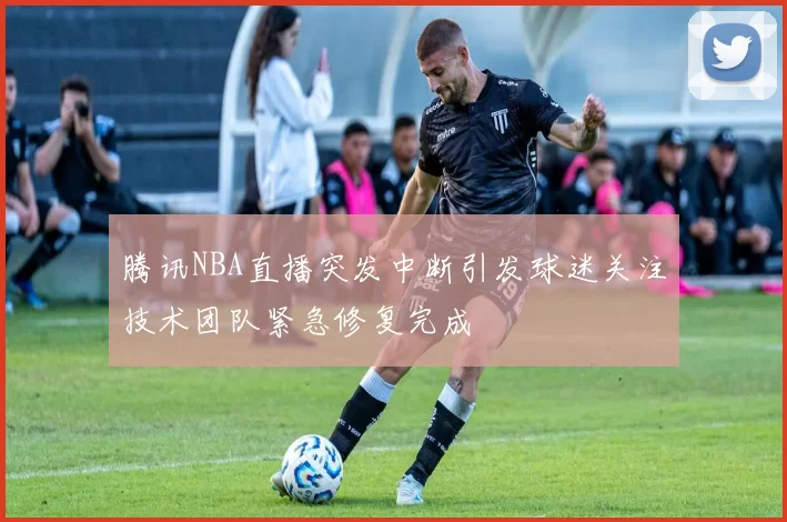 腾讯NBA直播突发中断引发球迷关注技术团队紧急修复完成