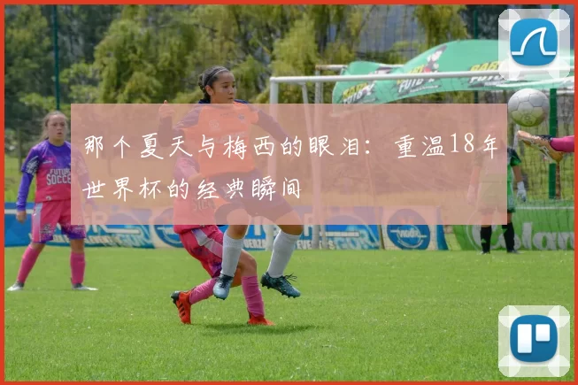 那个夏天与梅西的眼泪:重温18年世界杯的经典瞬间