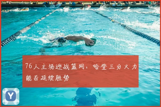 76人主场迎战篮网,哈登三分火力能否延续胜势