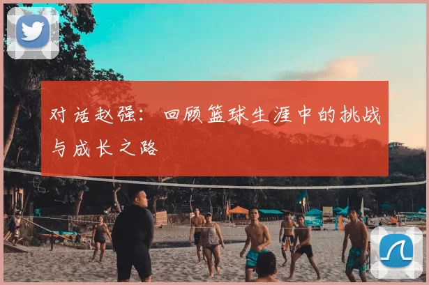 对话赵强:回顾篮球生涯中的挑战与成长之路