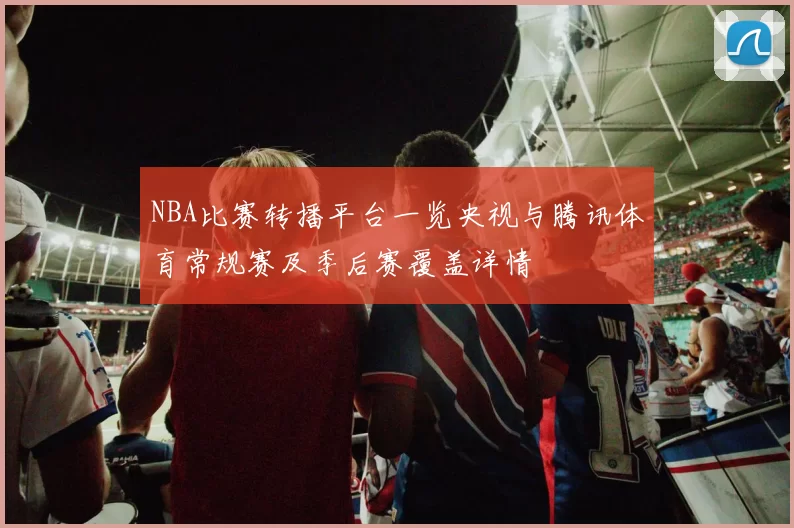 NBA比赛转播平台一览央视与腾讯体育常规赛及季后赛覆盖详情