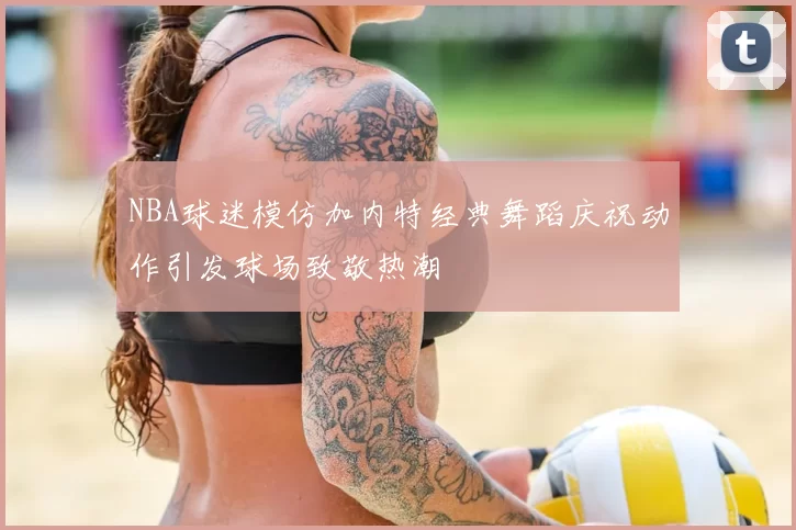 NBA球迷模仿加内特经典舞蹈庆祝动作引发球场致敬热潮