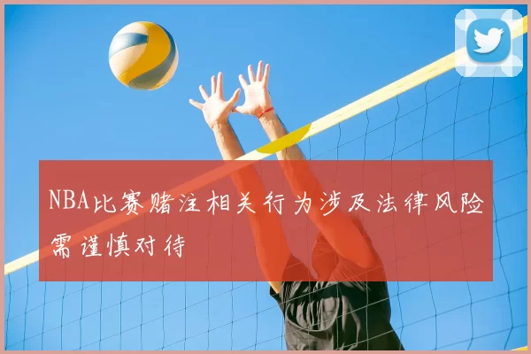 NBA比赛赌注相关行为涉及法律风险需谨慎对待