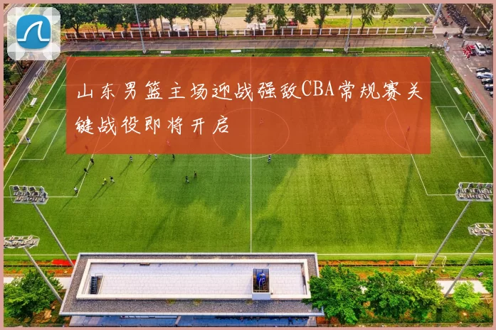 山东男篮主场迎战强敌CBA常规赛关键战役即将开启
