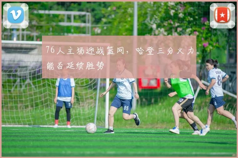 76人主场迎战篮网，哈登三分火力能否延续胜势