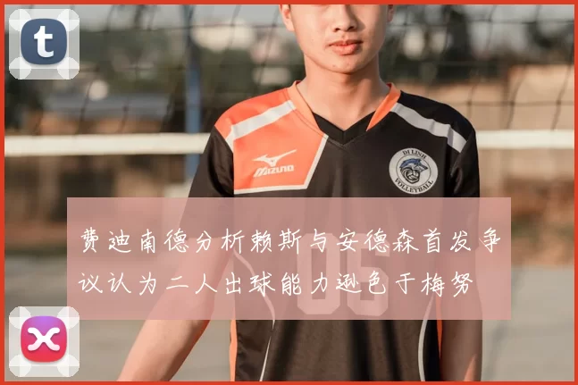 费迪南德分析赖斯与安德森首发争议认为二人出球能力逊色于梅努