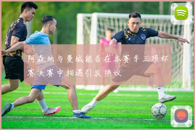 阿森纳与曼城能否在本赛季三项杯赛决赛中相遇引发热议