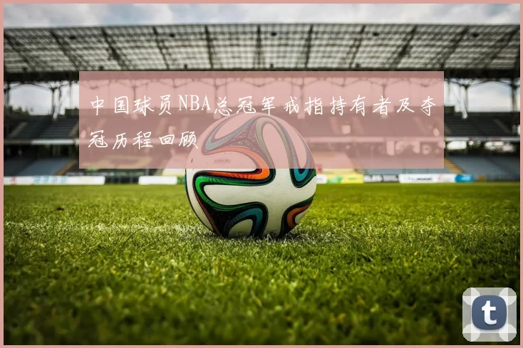 中国球员NBA总冠军戒指持有者及夺冠历程回顾