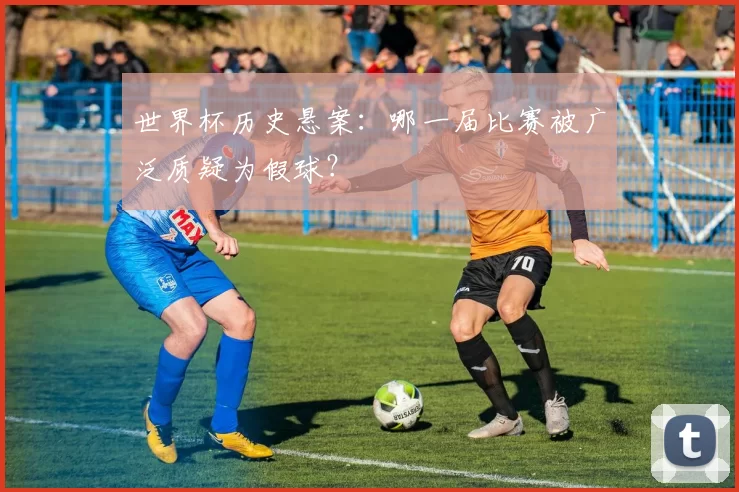 世界杯历史悬案:哪一届比赛被广泛质疑为假球?