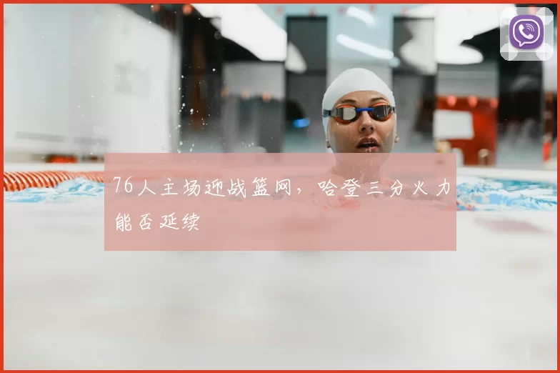 76人主场迎战篮网,哈登三分火力能否延续