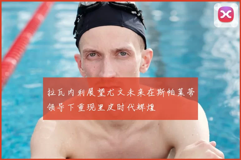 拉瓦内利展望尤文未来在斯帕莱蒂领导下重现里皮时代辉煌