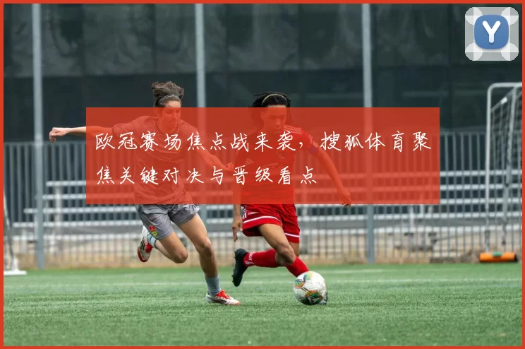 欧冠赛场焦点战来袭,搜狐体育聚焦关键对决与晋级看点