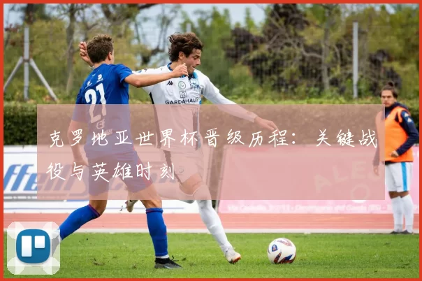 克罗地亚世界杯晋级历程:关键战役与英雄时刻