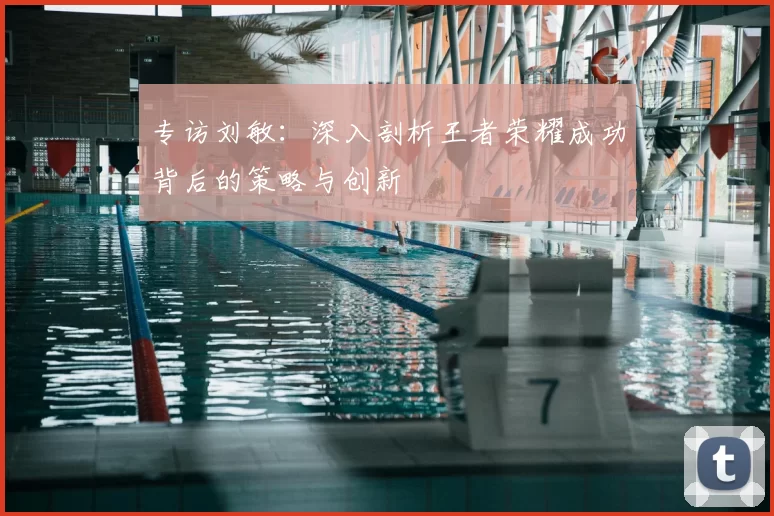 专访刘敏:深入剖析王者荣耀成功背后的策略与创新