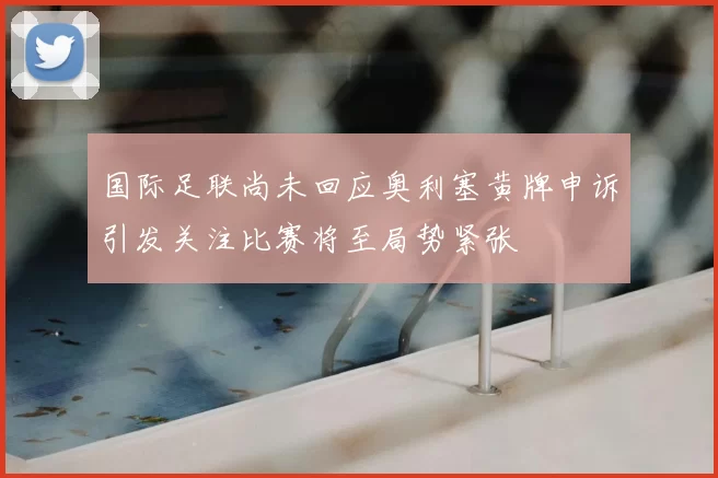 国际足联尚未回应奥利塞黄牌申诉引发关注比赛将至局势紧张