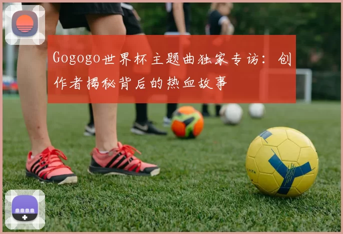 Gogogo世界杯主题曲独家专访:创作者揭秘背后的热血故事