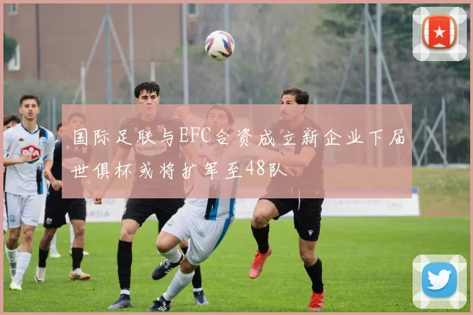 国际足联与EFC合资成立新企业下届世俱杯或将扩军至48队
