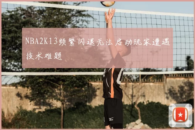 NBA2K13频繁闪退无法启动玩家遭遇技术难题