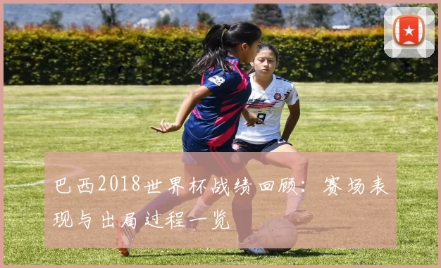 巴西2018世界杯战绩回顾:赛场表现与出局过程一览