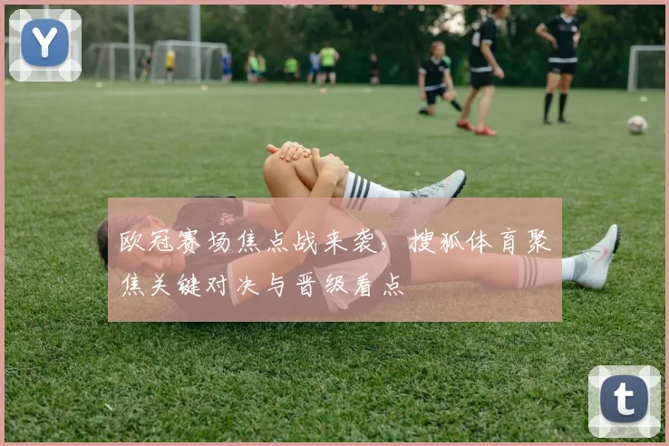 欧冠赛场焦点战来袭，搜狐体育聚焦关键对决与晋级看点