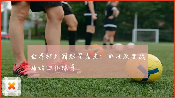世界杯外籍球星盘点:那些改变战局的归化球员