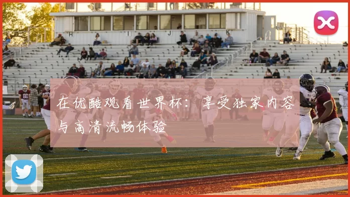 在优酷观看世界杯:享受独家内容与高清流畅体验