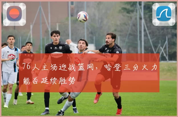 76人主场迎战篮网，哈登三分火力能否延续胜势