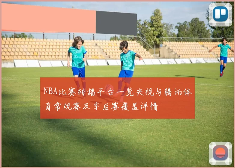 NBA比赛转播平台一览央视与腾讯体育常规赛及季后赛覆盖详情